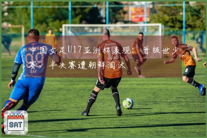 中国女足U17亚洲杯表现：晋级世少赛，半决赛遭朝鲜淘汰
