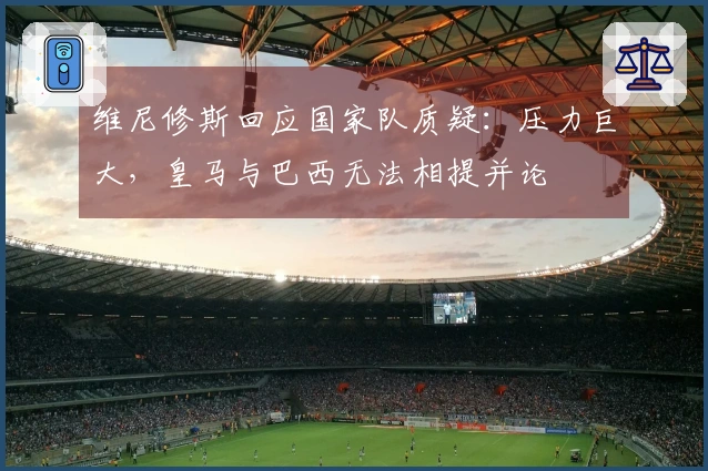 维尼修斯回应国家队质疑：压力巨大，皇马与巴西无法相提并论