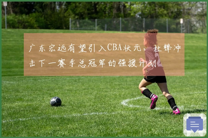 广东宏远有望引入CBA状元，杜锋冲击下一赛季总冠军的强援计划
